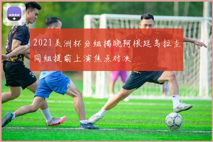 2021美洲杯分组揭晓阿根廷乌拉圭同组提前上演焦点对决