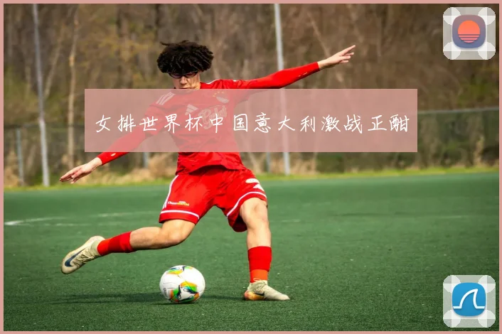 女排世界杯中国意大利激战正酣