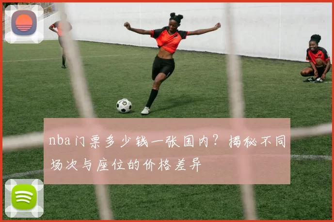 nba门票多少钱一张国内？揭秘不同场次与座位的价格差异
