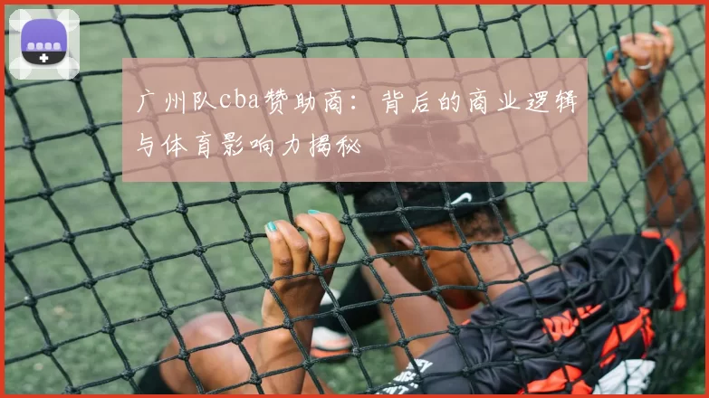 广州队cba赞助商：背后的商业逻辑与体育影响力揭秘