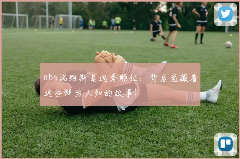 nba诺维斯基选秀顺位，背后竟藏着这些鲜为人知的故事！
