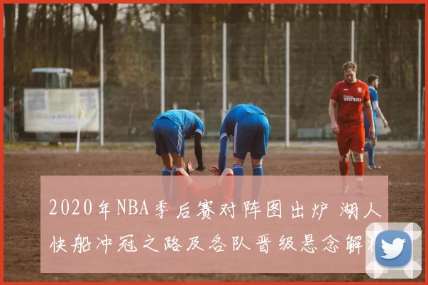 2020年NBA季后赛对阵图出炉 湖人快船冲冠之路及各队晋级悬念解析