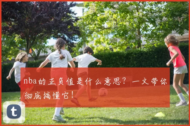 nba的正负值是什么意思？一文带你彻底搞懂它！