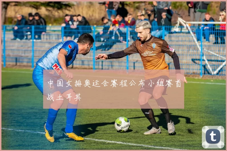 中国女排奥运会赛程公布小组赛首战土耳其