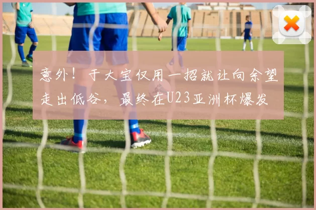 意外！于大宝仅用一招就让向余望走出低谷，最终在U23亚洲杯爆发