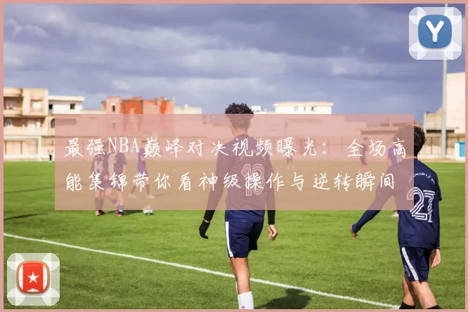 最强NBA巅峰对决视频曝光：全场高能集锦带你看神级操作与逆转瞬间