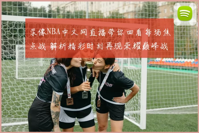 录像NBA中文网直播带你回看每场焦点战 解析精彩时刻再现荣耀巅峰战