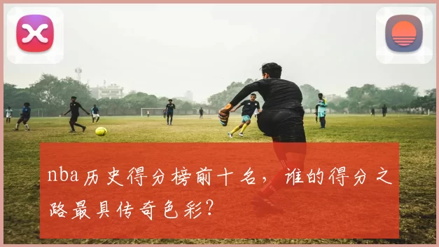 nba历史得分榜前十名，谁的得分之路最具传奇色彩？