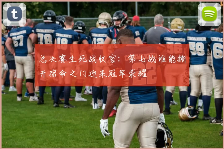 总决赛生死战收官：第七战谁能撕开宿命之门迎来冠军荣耀