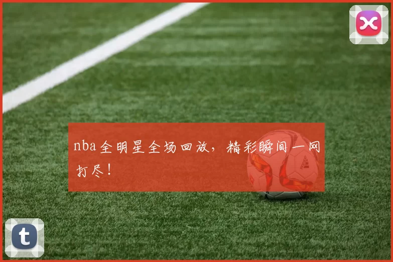 nba全明星全场回放，精彩瞬间一网打尽！