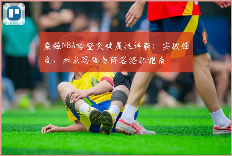 最强NBA哈登突破属性详解：实战强度、加点思路与阵容搭配指南