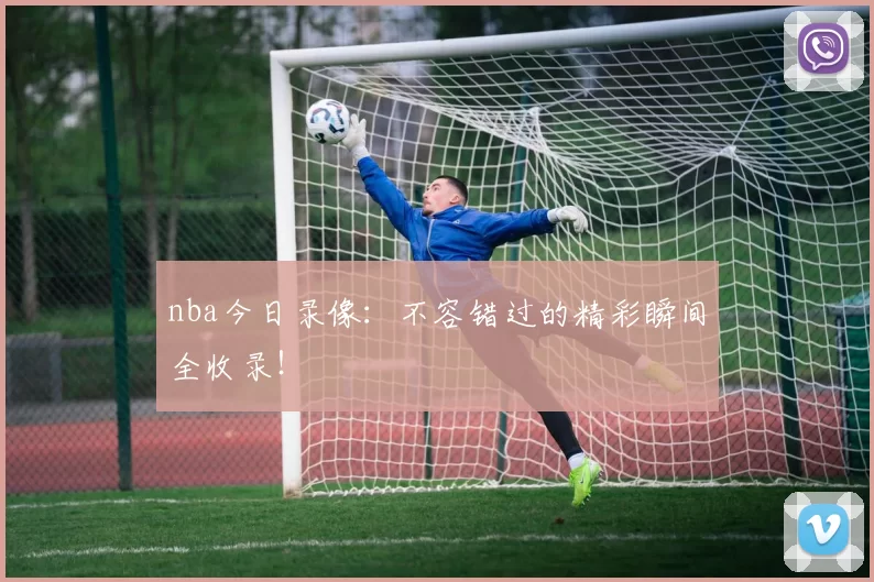nba今日录像：不容错过的精彩瞬间全收录！