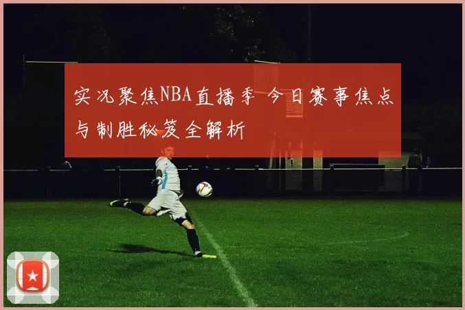 实况聚焦NBA直播季 今日赛事焦点与制胜秘笈全解析