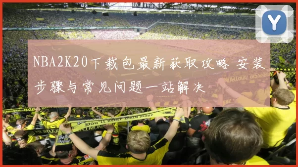 NBA2K20下载包最新获取攻略 安装步骤与常见问题一站解决