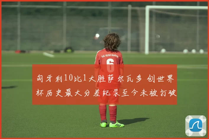 匈牙利10比1大胜萨尔瓦多 创世界杯历史最大分差纪录至今未被打破