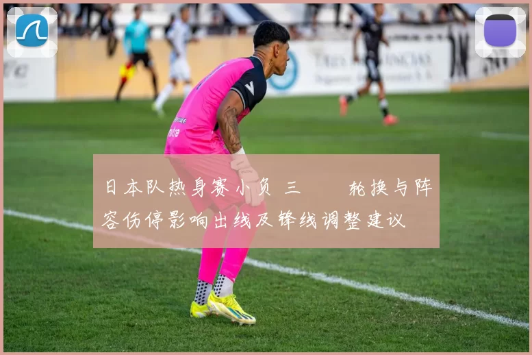 日本队热身赛小负 三笘薫轮换与阵容伤停影响出线及锋线调整建议