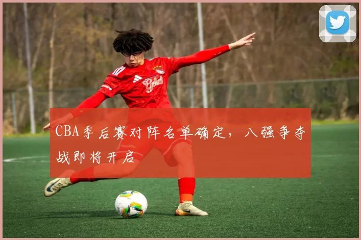 CBA季后赛对阵名单确定，八强争夺战即将开启