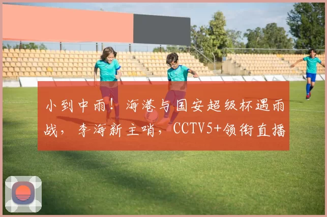 小到中雨！海港与国安超级杯遇雨战，李海新主哨，CCTV5+领衔直播