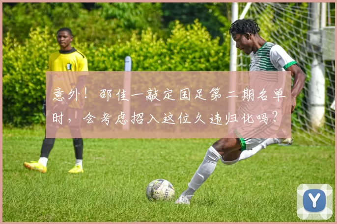 意外！邵佳一敲定国足第二期名单时，会考虑招入这位久违归化吗？