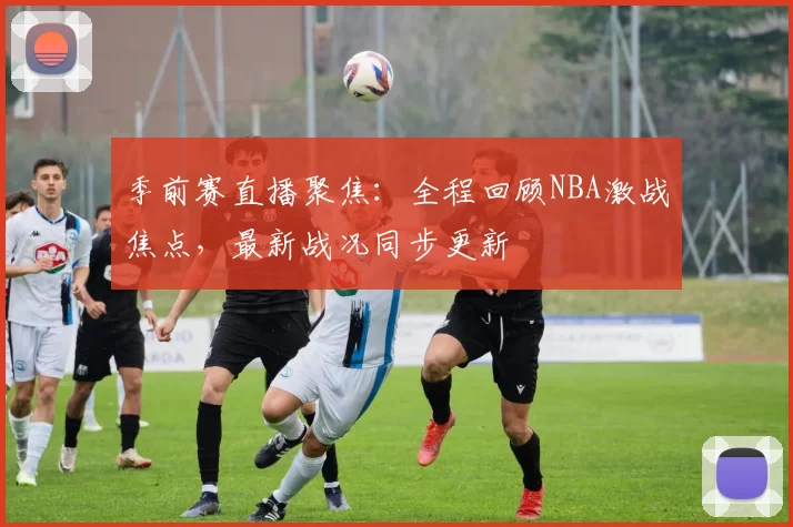 季前赛直播聚焦：全程回顾NBA激战焦点，最新战况同步更新
