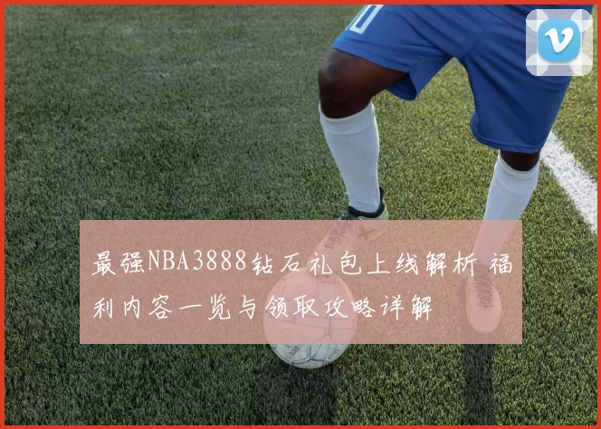 最强NBA3888钻石礼包上线解析 福利内容一览与领取攻略详解