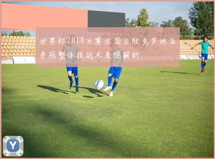 世界杯2018决赛法国击败克罗地亚夺冠整体技战术表现解析