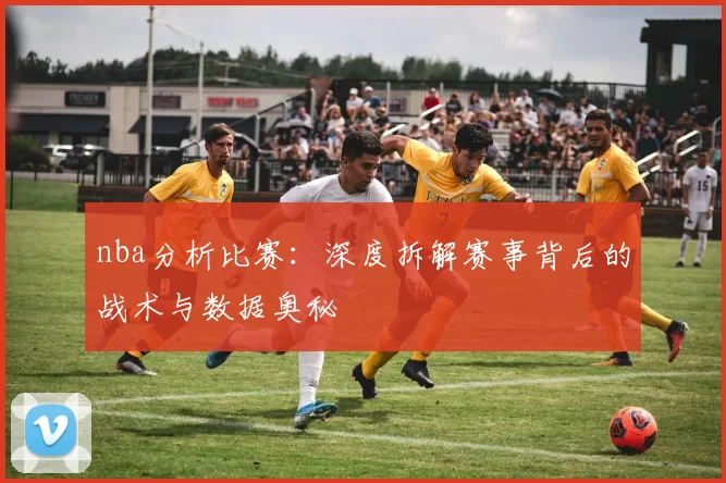 nba分析比赛：深度拆解赛事背后的战术与数据奥秘