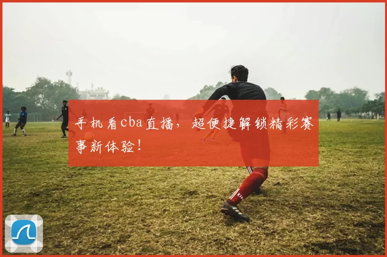 手机看cba直播，超便捷解锁精彩赛事新体验！