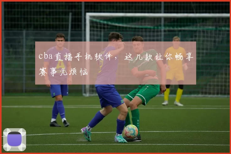 cba直播手机软件，这几款让你畅享赛事无烦恼