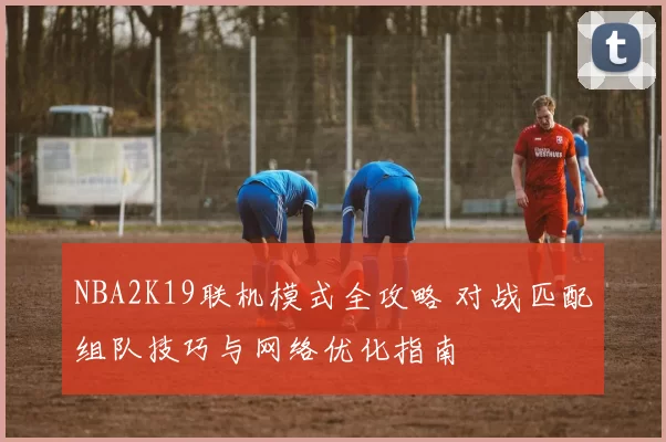 NBA2K19联机模式全攻略 对战匹配组队技巧与网络优化指南