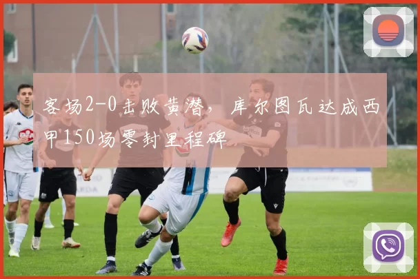 客场2-0击败黄潜，库尔图瓦达成西甲150场零封里程碑