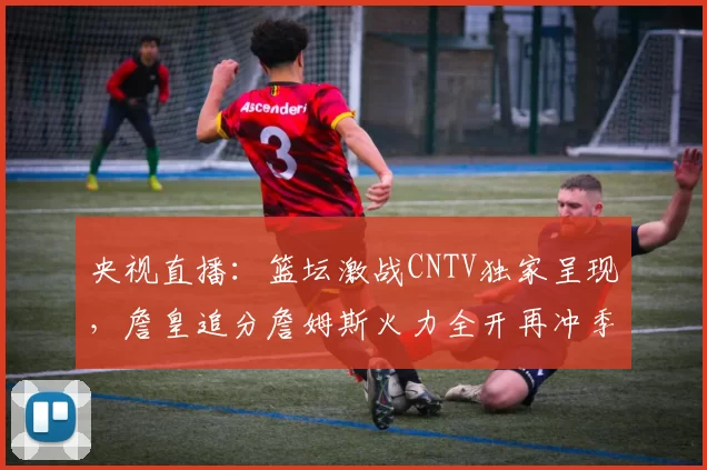 央视直播：篮坛激战CNTV独家呈现，詹皇追分詹姆斯火力全开再冲季后赛