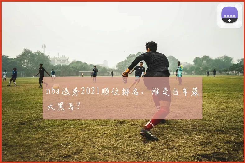 nba选秀2021顺位排名，谁是当年最大黑马？