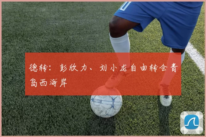 德转：彭欣力、刘小龙自由转会青岛西海岸