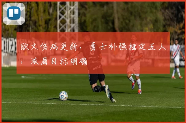 欧文伤病更新，勇士补强框定五人，浓眉目标明确